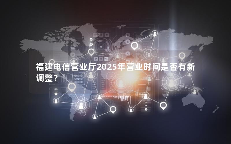 福建电信营业厅2025年营业时间是否有新调整？