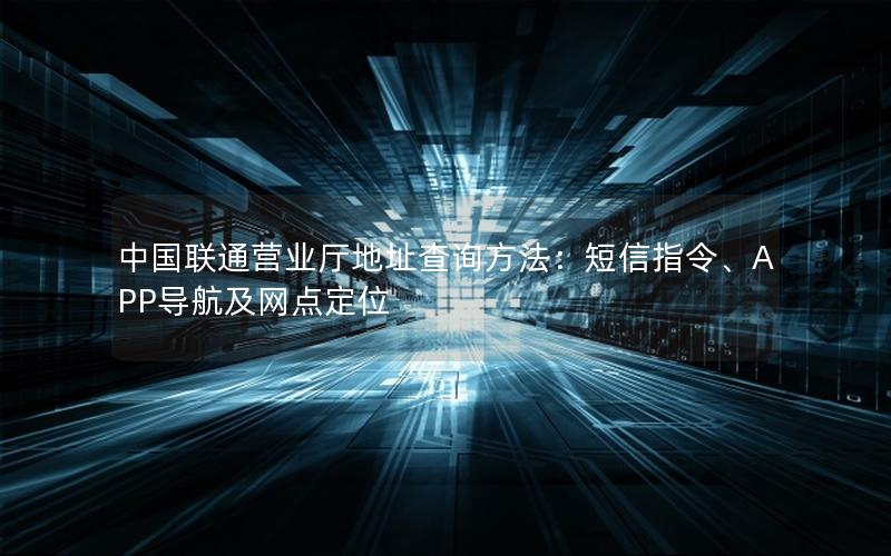 中国联通营业厅地址查询方法：短信指令、APP导航及网点定位