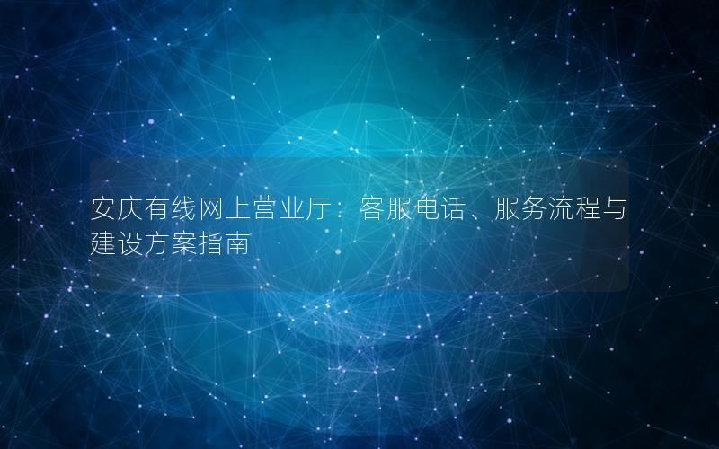 安庆有线网上营业厅：客服电话、服务流程与建设方案指南