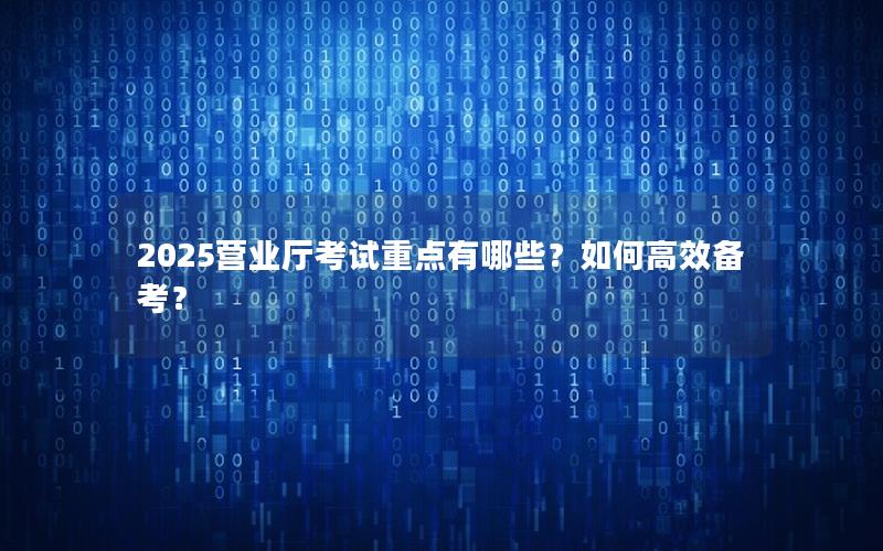 2025营业厅考试重点有哪些？如何高效备考？