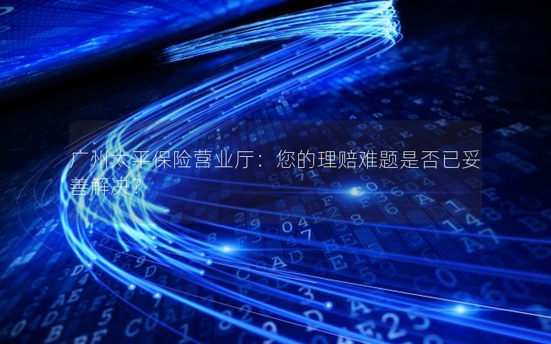广州太平保险营业厅：您的理赔难题是否已妥善解决？