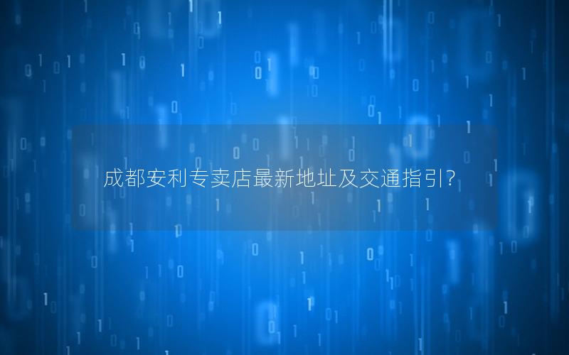成都安利专卖店最新地址及交通指引？