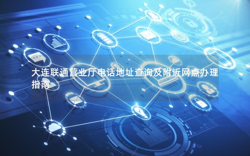 大连联通营业厅电话地址查询及附近网点办理指南