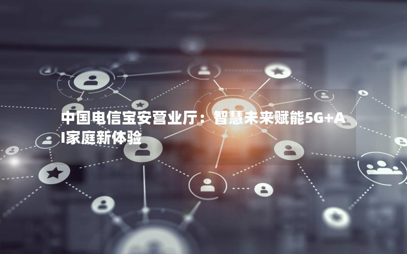 中国电信宝安营业厅：智慧未来赋能5G+AI家庭新体验