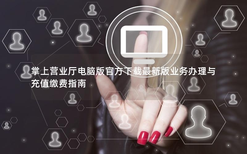 掌上营业厅电脑版官方下载最新版业务办理与充值缴费指南