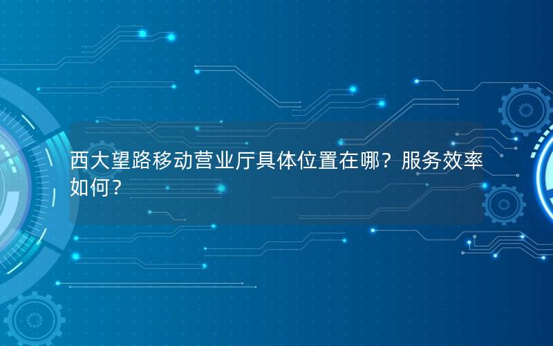 西大望路移动营业厅具体位置在哪？服务效率如何？