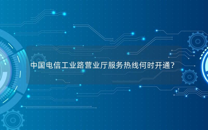 中国电信工业路营业厅服务热线何时开通？