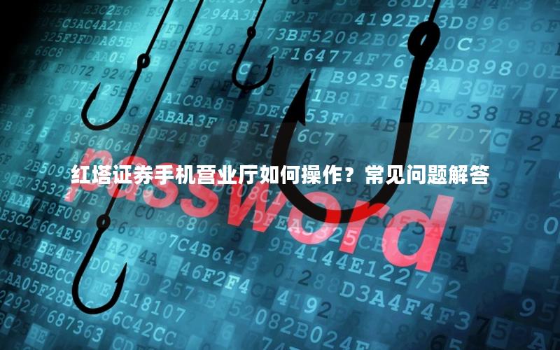红塔证券手机营业厅如何操作？常见问题解答