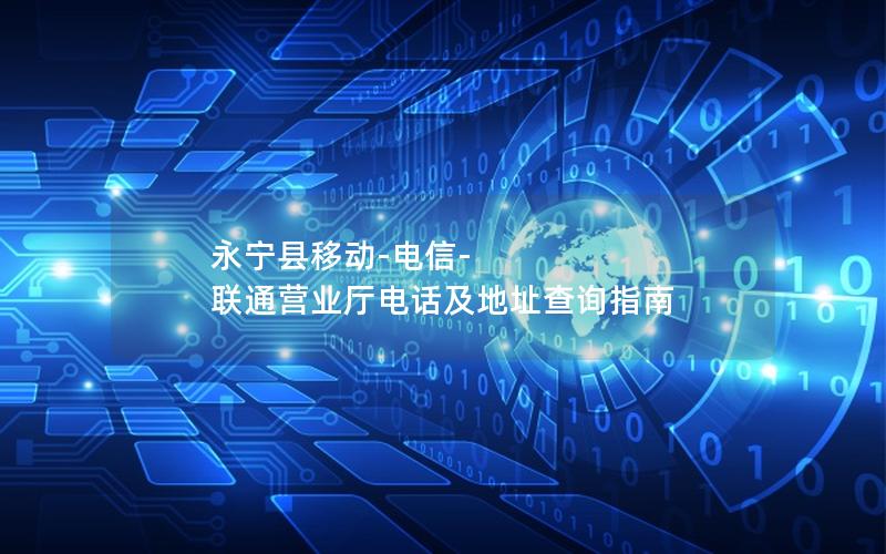 永宁县移动-电信-联通营业厅电话及地址查询指南