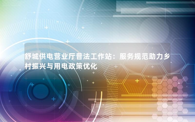 舒城供电营业厅普法工作站：服务规范助力乡村振兴与用电政策优化