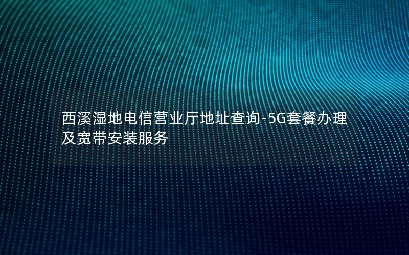 西溪湿地电信营业厅地址查询-5G套餐办理及宽带安装服务