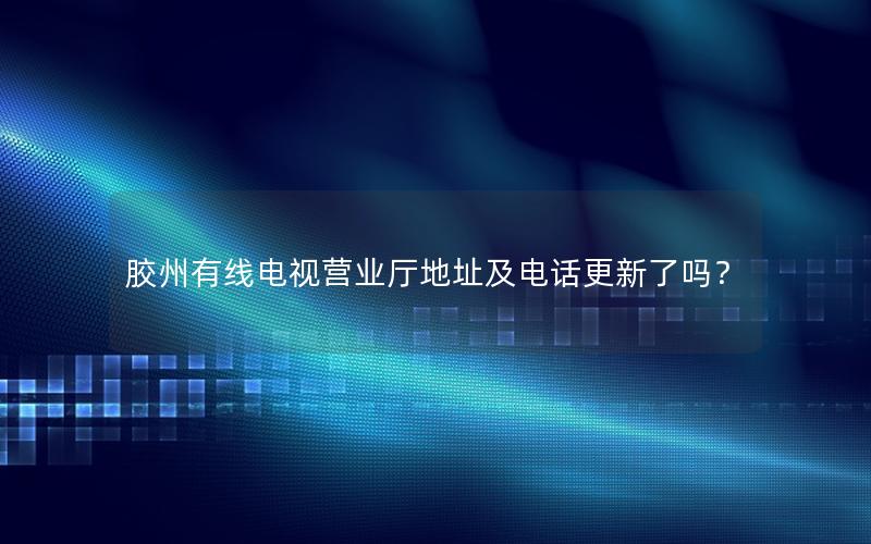 胶州有线电视营业厅地址及电话更新了吗？