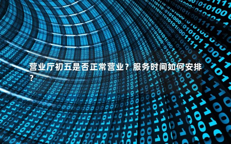 营业厅初五是否正常营业？服务时间如何安排？