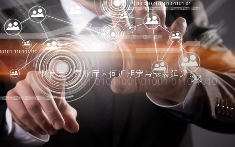 电信浦东营业厅为何近期宽带安装延迟？
