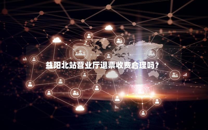 益阳北站营业厅退票收费合理吗？