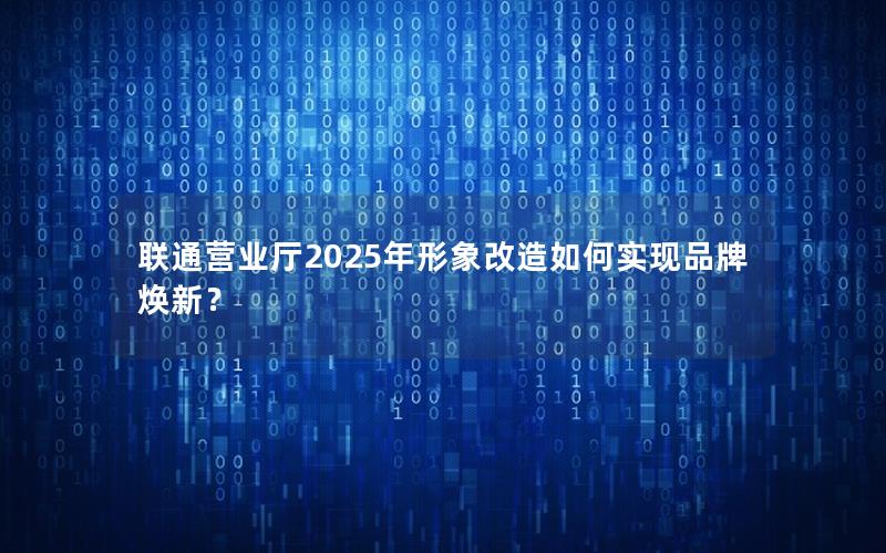联通营业厅2025年形象改造如何实现品牌焕新？