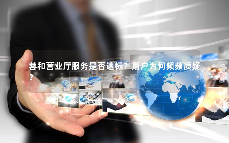 蓉和营业厅服务是否达标？用户为何频频质疑？