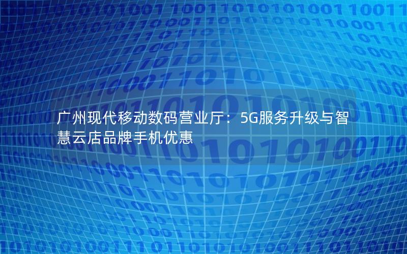 广州现代移动数码营业厅：5G服务升级与智慧云店品牌手机优惠