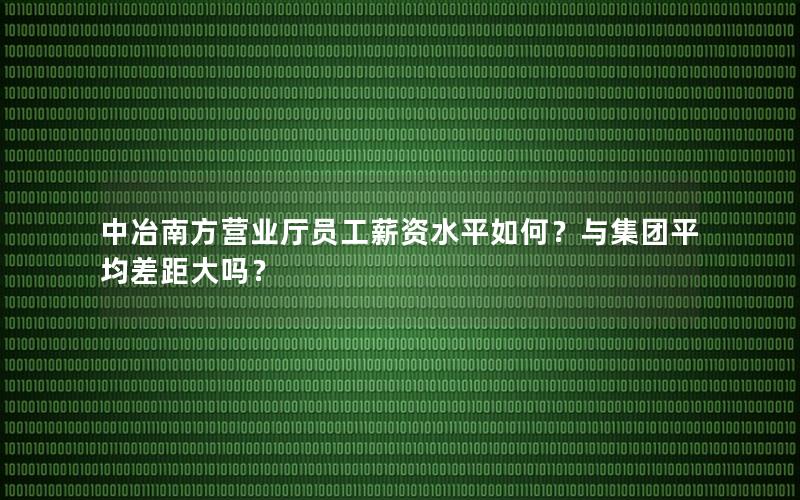 中冶南方营业厅员工薪资水平如何？与集团平均差距大吗？