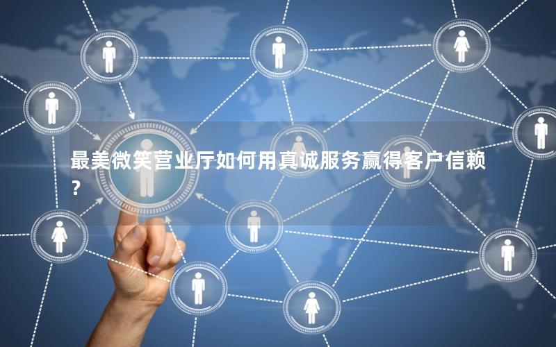 最美微笑营业厅如何用真诚服务赢得客户信赖？