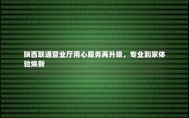 陕西联通营业厅用心服务再升级，专业到家体验焕新