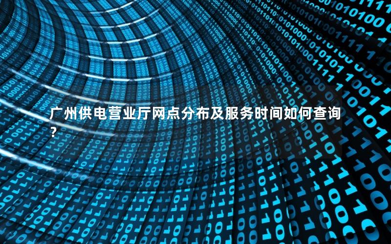 广州供电营业厅网点分布及服务时间如何查询？