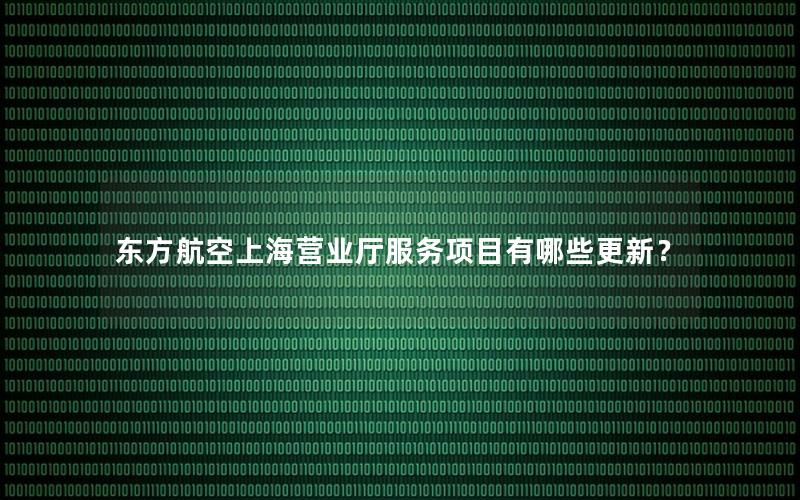 东方航空上海营业厅服务项目有哪些更新？