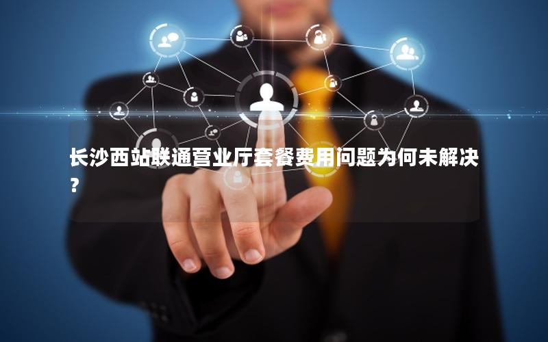 长沙西站联通营业厅套餐费用问题为何未解决？