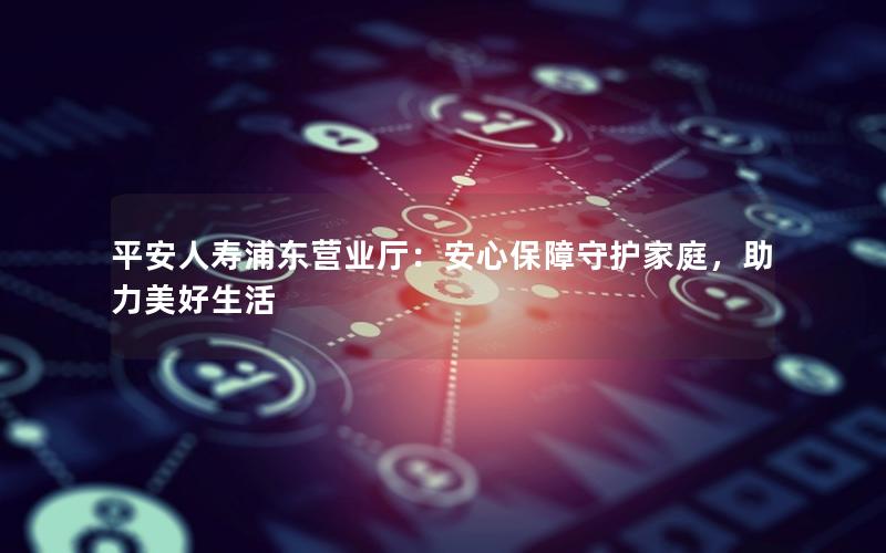 平安人寿浦东营业厅：安心保障守护家庭，助力美好生活
