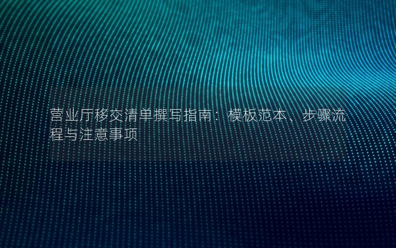 营业厅移交清单撰写指南：模板范本、步骤流程与注意事项