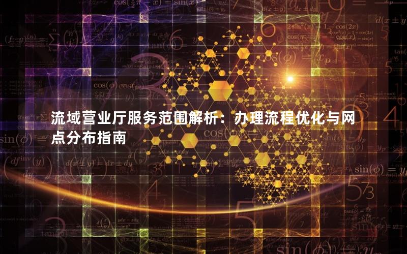 流域营业厅服务范围解析：办理流程优化与网点分布指南