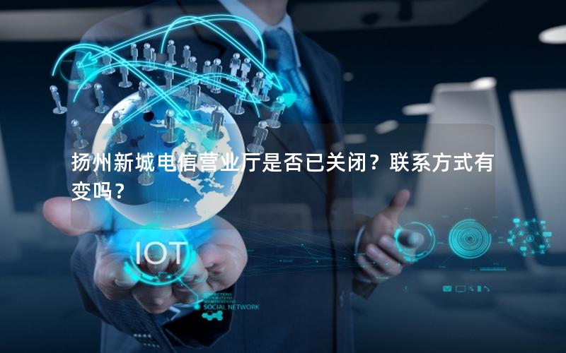 扬州新城电信营业厅是否已关闭？联系方式有变吗？