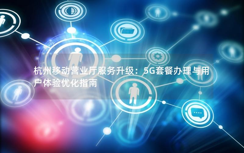 杭州移动营业厅服务升级：5G套餐办理与用户体验优化指南