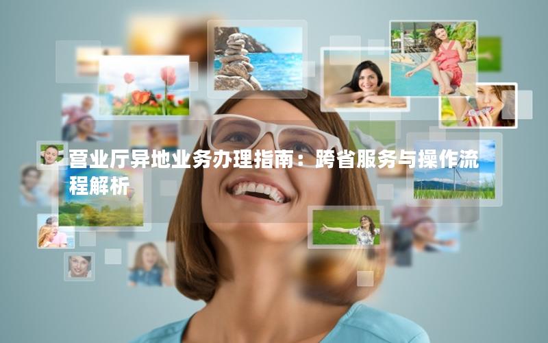 营业厅异地业务办理指南：跨省服务与操作流程解析