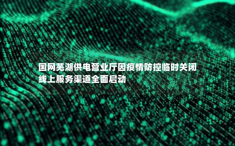 国网芜湖供电营业厅因疫情防控临时关闭 线上服务渠道全面启动