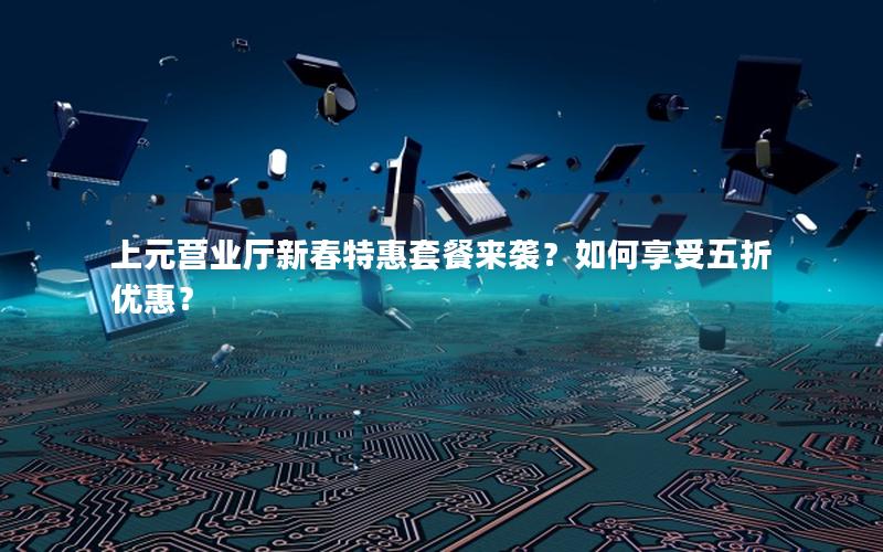 上元营业厅新春特惠套餐来袭？如何享受五折优惠？