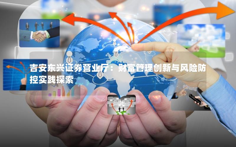 吉安东兴证券营业厅：财富管理创新与风险防控实践探索