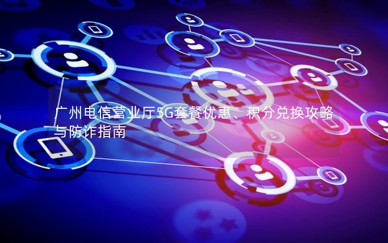 广州电信营业厅5G套餐优惠、积分兑换攻略与防诈指南