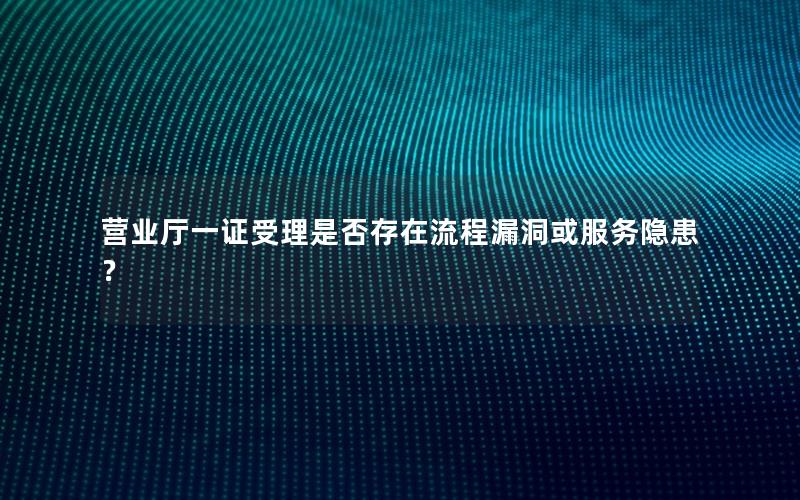 营业厅一证受理是否存在流程漏洞或服务隐患？