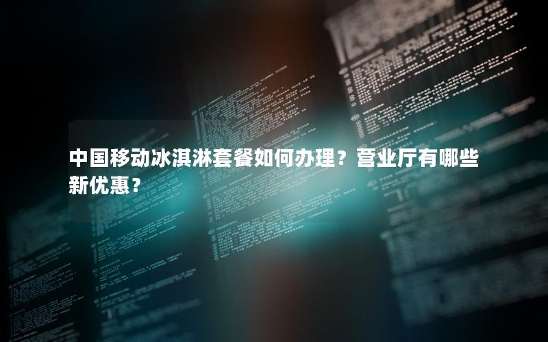 中国移动冰淇淋套餐如何办理？营业厅有哪些新优惠？