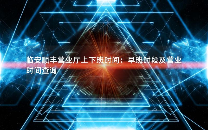临安顺丰营业厅上下班时间：早班时段及营业时间查询