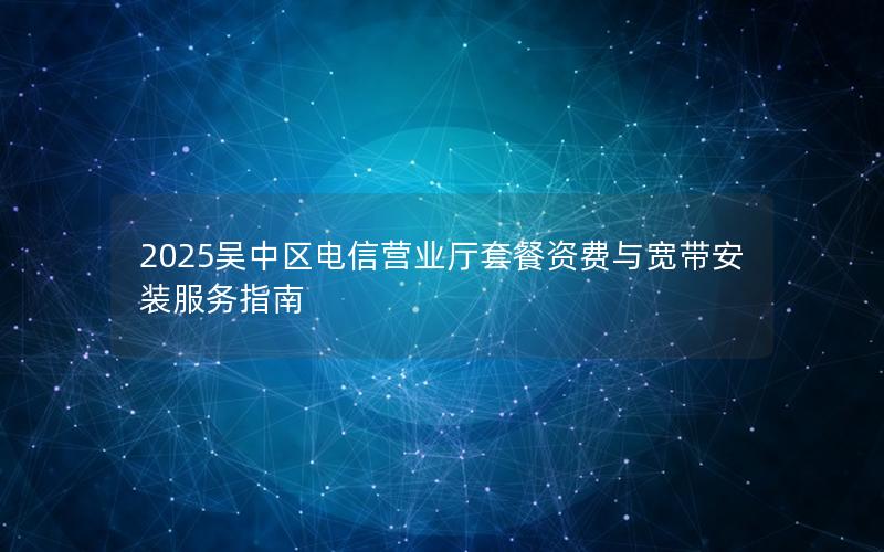 2025吴中区电信营业厅套餐资费与宽带安装服务指南