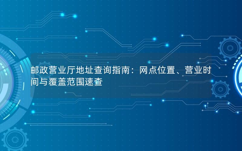 邮政营业厅地址查询指南：网点位置、营业时间与覆盖范围速查