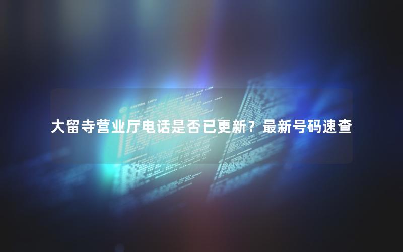 大留寺营业厅电话是否已更新？最新号码速查