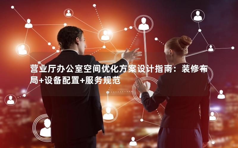 营业厅办公室空间优化方案设计指南：装修布局+设备配置+服务规范