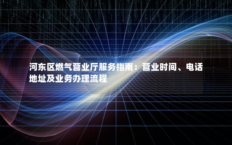 河东区燃气营业厅服务指南：营业时间、电话地址及业务办理流程