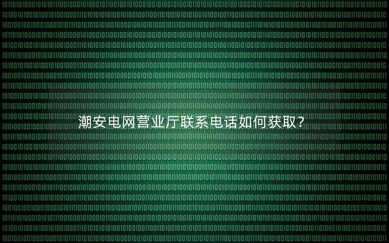 潮安电网营业厅联系电话如何获取？