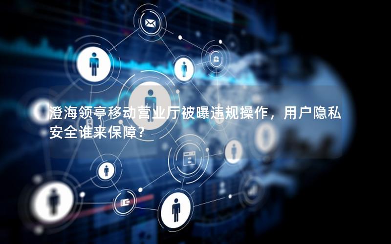 澄海领亭移动营业厅被曝违规操作，用户隐私安全谁来保障？