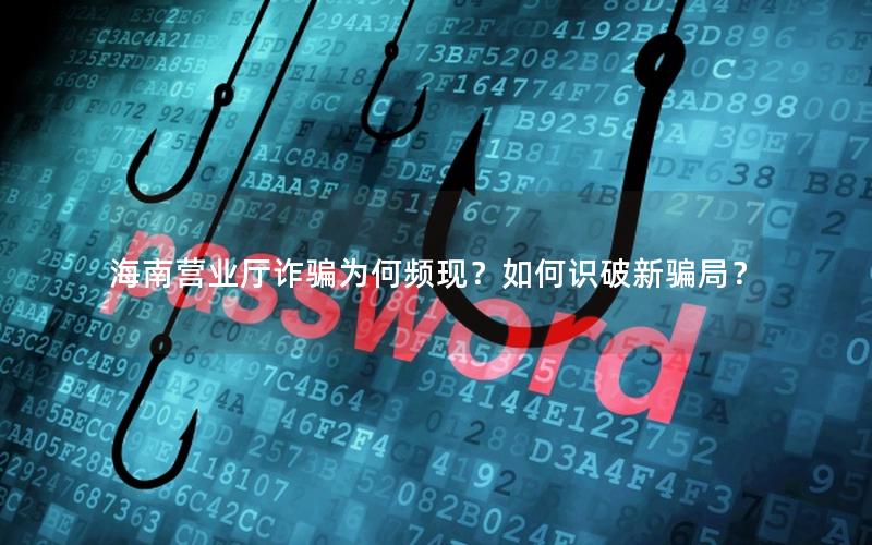 海南营业厅诈骗为何频现？如何识破新骗局？