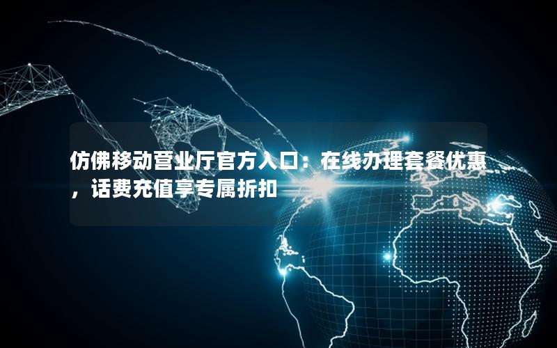 仿佛移动营业厅官方入口：在线办理套餐优惠，话费充值享专属折扣